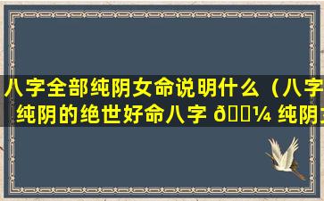 八字全部纯阴女命说明什么（八字纯阴的绝世好命八字 🌼 纯阴女孩命是鬼道）